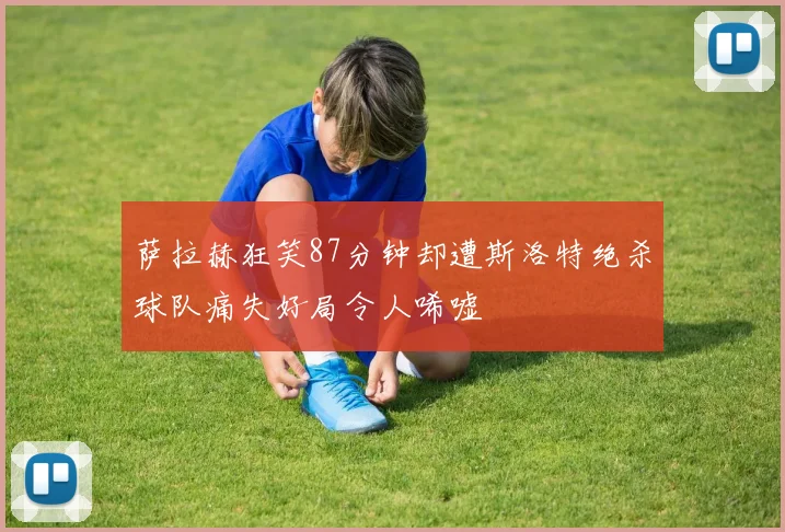 萨拉赫狂笑87分钟却遭斯洛特绝杀球队痛失好局令人唏嘘