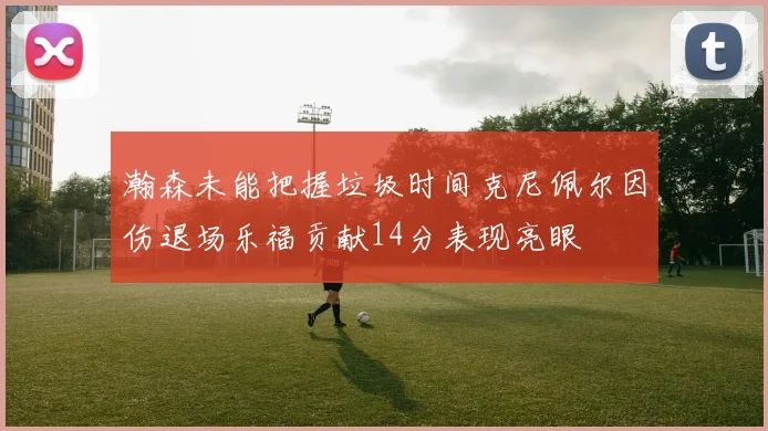 瀚森未能把握垃圾时间克尼佩尔因伤退场乐福贡献14分表现亮眼