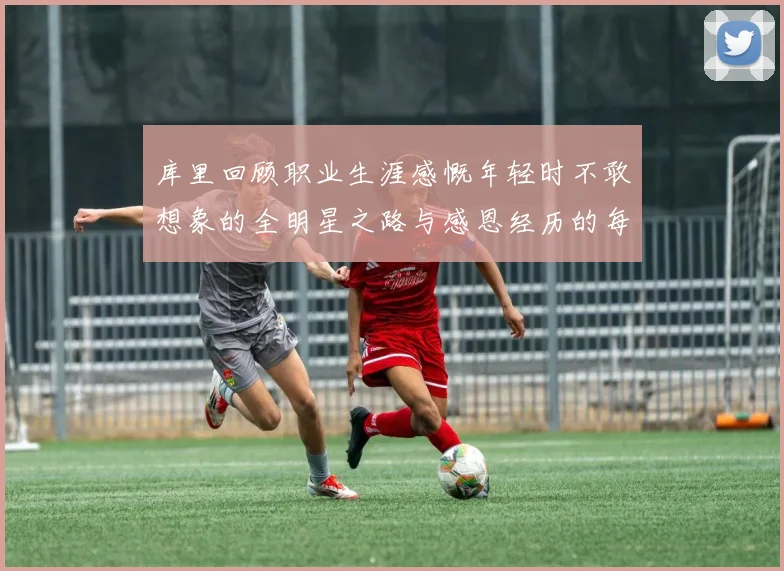 库里回顾职业生涯感慨年轻时不敢想象的全明星之路与感恩经历的每一步