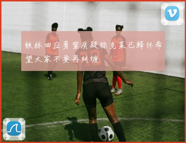 铁林回应勇蜜质疑称克莱已释怀希望大家不要再纠缠