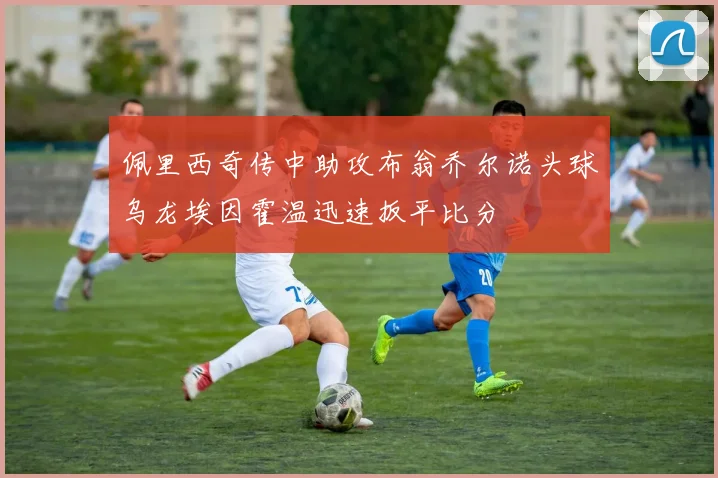 佩里西奇传中助攻布翁乔尔诺头球乌龙埃因霍温迅速扳平比分