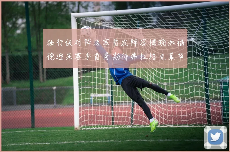 独行侠对阵活塞首发阵容揭晓加福德迎来赛季首秀期待弗拉格克莱华盛顿克里斯蒂表现