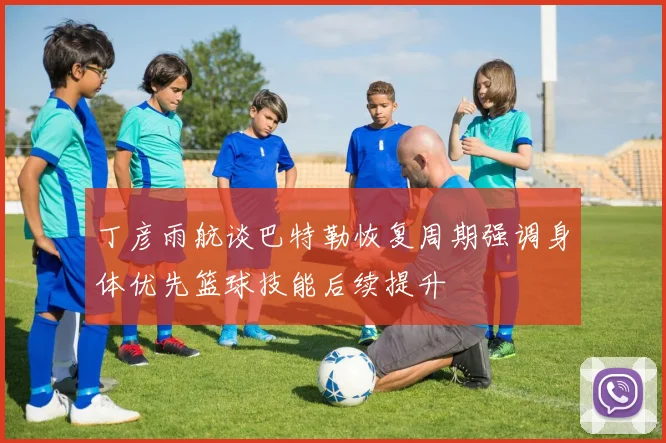 丁彦雨航谈巴特勒恢复周期强调身体优先篮球技能后续提升