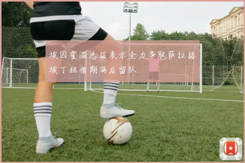 埃因霍温总监表示全力争取萨拉赫埃丁租借期满后留队